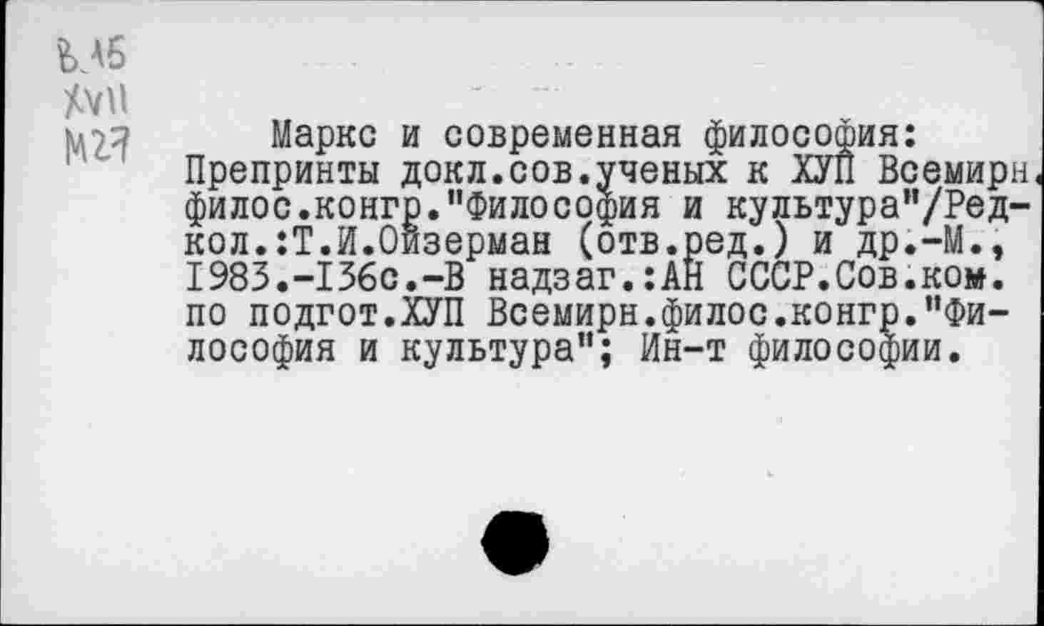 ﻿Мб Аун
Маркс и современная философия: Препринты докл.сов.ученых к ХУП Всемирн филос.конгр.’’Философия и культура"/Ред-кол.:Т.И.Оизерман (отв.ред.) и др.-М., 1983.-156с.-В надзаг.:АЙ СССР.Сов.ком. по подгот.ХУП Всемирн.филос.конгр.’’Философия и культура”; Ин-т философии.